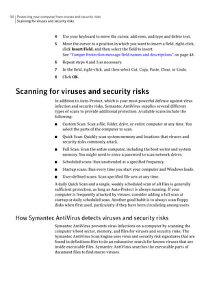 50 Protecting your computer from viruses and security risks
   Scanning for viruses and security risks



                             4    Use your keyboard to move the cursor, add rows, and type and delete text.
                             5    Move the cursor to a position in which you want to insert a field, right-click,
                                  click Insert Field, and then select the field to insert.
                                  See “Tamper Protection message field names and descriptions” on page 48.
                             6    Repeat steps 4 and 5 as necessary.
                             7    In the field, right-click, and then select Cut, Copy, Paste, Clear, or Undo.
                             8    Click OK.


   Scanning for viruses and security risks
                             In addition to Auto-Protect, which is your most powerful defense against virus
                             infection and security risks, Symantec AntiVirus supplies several different
                             types of scans to provide additional protection. Available scans include the
                             following:
                             ■    Custom Scan: Scan a file, folder, drive, or entire computer at any time. You
                                  select the parts of the computer to scan.
                             ■    Quick Scan: Quickly scan system memory and locations that viruses and
                                  security risks commonly attack.
                             ■    Full Scan: Scan the entire computer, including the boot sector and system
                                  memory. You might need to enter a password to scan network drives.
                             ■    Scheduled scans: Run unattended at a specified frequency.
                             ■    Startup scans: Run every time you start your computer and Windows loads.
                             ■    User-defined scans: Scan specified file sets at any time.
                             A daily Quick Scan and a single, weekly scheduled scan of all files is generally
                             sufficient protection, as long as Auto-Protect is always running. If your
                             computer is frequently attacked by viruses, consider adding a full scan at
                             startup or daily scheduled scan. Another good habit is to always scan floppy
                             disks when first used, particularly if they have been circulating among users.


   How Symantec AntiVirus detects viruses and security risks
                             Symantec AntiVirus prevents virus infections on a computer by scanning the
                             computer’s boot sector, memory, and files for viruses and security risks. The
                             Symantec AntiVirus Scan Engine uses virus and security risk signatures that are
                             found in definitions files to do an exhaustive search for known viruses that are
                             inside executable files. Symantec AntiVirus searches the executable parts of
                             document files to find macro viruses.
 