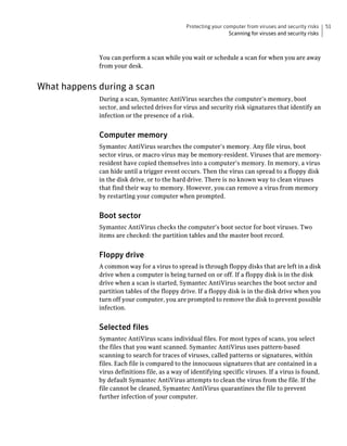 Protecting your computer from viruses and security risks    51
                                                                 Scanning for viruses and security risks



             You can perform a scan while you wait or schedule a scan for when you are away
             from your desk.


What happens during a scan
             During a scan, Symantec AntiVirus searches the computer’s memory, boot
             sector, and selected drives for virus and security risk signatures that identify an
             infection or the presence of a risk.


             Computer memory
             Symantec AntiVirus searches the computer’s memory. Any file virus, boot
             sector virus, or macro virus may be memory-resident. Viruses that are memory-
             resident have copied themselves into a computer’s memory. In memory, a virus
             can hide until a trigger event occurs. Then the virus can spread to a floppy disk
             in the disk drive, or to the hard drive. There is no known way to clean viruses
             that find their way to memory. However, you can remove a virus from memory
             by restarting your computer when prompted.


             Boot sector
             Symantec AntiVirus checks the computer’s boot sector for boot viruses. Two
             items are checked: the partition tables and the master boot record.


             Floppy drive
             A common way for a virus to spread is through floppy disks that are left in a disk
             drive when a computer is being turned on or off. If a floppy disk is in the disk
             drive when a scan is started, Symantec AntiVirus searches the boot sector and
             partition tables of the floppy drive. If a floppy disk is in the disk drive when you
             turn off your computer, you are prompted to remove the disk to prevent possible
             infection.


             Selected files
             Symantec AntiVirus scans individual files. For most types of scans, you select
             the files that you want scanned. Symantec AntiVirus uses pattern-based
             scanning to search for traces of viruses, called patterns or signatures, within
             files. Each file is compared to the innocuous signatures that are contained in a
             virus definitions file, as a way of identifying specific viruses. If a virus is found,
             by default Symantec AntiVirus attempts to clean the virus from the file. If the
             file cannot be cleaned, Symantec AntiVirus quarantines the file to prevent
             further infection of your computer.
 