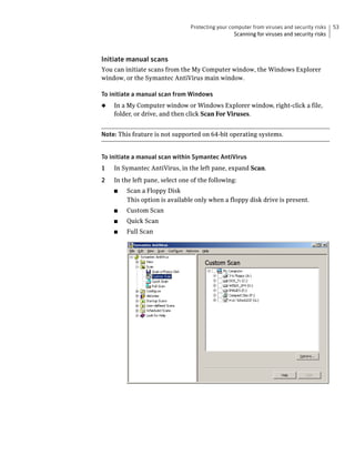 Protecting your computer from viruses and security risks    53
                                                  Scanning for viruses and security risks



Initiate manual scans
You can initiate scans from the My Computer window, the Windows Explorer
window, or the Symantec AntiVirus main window.

To initiate a manual scan from Windows
◆   In a My Computer window or Windows Explorer window, right-click a file,
    folder, or drive, and then click Scan For Viruses.


Note: This feature is not supported on 64-bit operating systems.


To initiate a manual scan within Symantec AntiVirus
1   In Symantec AntiVirus, in the left pane, expand Scan.
2   In the left pane, select one of the following:
    ■   Scan a Floppy Disk
        This option is available only when a floppy disk drive is present.
    ■   Custom Scan
    ■   Quick Scan
    ■   Full Scan
 