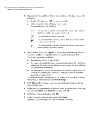 54 Protecting your computer from viruses and security risks
   Scanning for viruses and security risks



                             3    If you selected Scan a Floppy Disk or Custom Scan, in the right pane, do the
                                  following:
                                  ■    Double-click a drive or folder to open or close it.
                                  ■    Check or uncheck items that you want to scan.
                                       The symbols mean the following:

                                                 The file, drive, or folder is not selected. If the item is a drive or folder,
                                                 the folders and files in it are also not selected.

                                                 The individual file or folder is selected.

                                                 The individual folder or drive is selected. All items within the folder
                                                 or drive are also selected.

                                                 The individual folder or drive is not selected, but one or more items
                                                 within the folder or drive are selected.


                             4    For all manual scans, click Options to change the default settings for what
                                  is scanned and how to respond if a virus or security risk is detected.
                                  The default settings are as follows:
                                  ■    The default setting is to scan all files.
                                  ■    For viruses, the default settings for actions are to clean the virus from
                                       an infected file and repair its effects, and quarantine the infected file if
                                       the virus cannot be removed.
                                  ■    For security risks, the default settings for actions are to quarantine the
                                       security risk and repair its side effects, or log the risk if it cannot be
                                       quarantined and repaired.
                                  To apply the modified settings only to the current scan, click OK. To apply
                                  the settings to all future scans, click Save Settings.
                             5    Click Advanced to configure a scan progress dialog box to appear during
                                  the scheduled scan.
                             6    In the Scan Advanced Options dialog box, under Dialog options, in the drop-
                                  down list, click Show scan progress, and then click OK.
                             7    In the Scan Options dialog box, click OK.
                             8    In the Symantec AntiVirus main window, click Scan.
                                  Symantec AntiVirus begins the scan and reports the results.
 