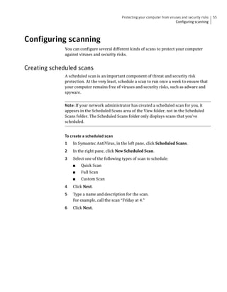 Protecting your computer from viruses and security risks   55
                                                                               Configuring scanning




Configuring scanning
              You can configure several different kinds of scans to protect your computer
              against viruses and security risks.


Creating scheduled scans
              A scheduled scan is an important component of threat and security risk
              protection. At the very least, schedule a scan to run once a week to ensure that
              your computer remains free of viruses and security risks, such as adware and
              spyware.


              Note: If your network administrator has created a scheduled scan for you, it
              appears in the Scheduled Scans area of the View folder, not in the Scheduled
              Scans folder. The Scheduled Scans folder only displays scans that you’ve
              scheduled.


              To create a scheduled scan
              1   In Symantec AntiVirus, in the left pane, click Scheduled Scans.
              2   In the right pane, click New Scheduled Scan.
              3   Select one of the following types of scan to schedule:
                  ■    Quick Scan
                  ■    Full Scan
                  ■    Custom Scan
              4   Click Next.
              5   Type a name and description for the scan.
                  For example, call the scan “Friday at 4.”
              6   Click Next.
 