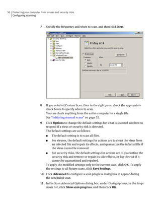 56 Protecting your computer from viruses and security risks
   Configuring scanning



                             7    Specify the frequency and when to scan, and then click Next.




                             8    If you selected Custom Scan, then in the right pane, check the appropriate
                                  check boxes to specify where to scan.
                                  You can check anything from the entire computer to a single file.
                                  See “Initiating manual scans” on page 52.
                             9    Click Options to change the default settings for what is scanned and how to
                                  respond if a virus or security risk is detected.
                                  The default settings are as follows:
                                  ■    The default setting is to scan all files.
                                  ■    For viruses, the default settings for actions are to clean the virus from
                                       an infected file and repair its effects, and quarantine the infected file if
                                       the virus cannot be removed.
                                  ■    For security risks, the default settings for actions are to quarantine the
                                       security risk and remove or repair its side effects, or log the risk if it
                                       cannot be quarantined and repaired.
                                  To apply the modified settings only to the current scan, click OK. To apply
                                  the settings to all future scans, click Save Settings.
                             10 Click Advanced to configure a scan progress dialog box to appear during
                                the scheduled scan.
                             11 In the Scan Advanced Options dialog box, under Dialog options, in the drop-
                                down list, click Show scan progress, and then click OK.
 