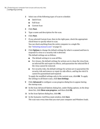 58 Protecting your computer from viruses and security risks
   Configuring scanning



                             3    Select one of the following types of scan to schedule:
                                  ■    Quick Scan
                                  ■    Full Scan
                                  ■    Custom Scan
                             4    Click Next.
                             5    Type a name and description for the scan.
                             6    Click Next.
                             7    If you selected Custom Scan, then in the right pane, check the appropriate
                                  check boxes to specify where to scan.
                                  You can check anything from the entire computer to a single file.
                                  See “Initiating manual scans” on page 52.
                             8    Click Options to change the default settings for what is scanned and how to
                                  respond if a virus or a security risk is detected.
                                  The default settings are as follows:
                                  ■    The default setting is to scan all files.
                                  ■    For viruses, the default settings for actions are to clean the virus from
                                       an infected file and repair its effects, and quarantine the infected file if
                                       the virus cannot be removed.
                                  ■    For security risks, the default settings for actions are to quarantine the
                                       security risk and remove or repair its side effects, and log the risk if it
                                       cannot be quarantined and repaired.
                                  To apply the modified settings only to the current scan, click OK. To apply
                                  the settings to all future scans, click Save Settings.
                             9    Click Advanced to configure a scan progress dialog box to appear during
                                  the startup scan.
                             10 In the Scan Advanced Options dialog box, under Dialog options, in the drop-
                                down list, click Show scan progress, and then click OK.
                             11 In the Scan Options dialog box, click OK.
                             12 In the Symantec AntiVirus main window, click Save.
                                The scan runs every time that you start your computer and Windows loads.
 