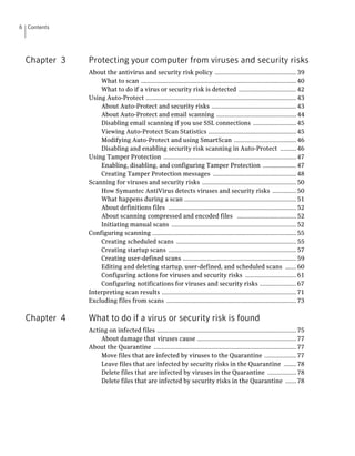 6 Contents




  Chapter 3   Protecting your computer from viruses and security risks
              About the antivirus and security risk policy ................................................... 39
                  What to scan ................................................................................................. 40
                  What to do if a virus or security risk is detected .................................... 42
              Using Auto-Protect .............................................................................................. 43
                  About Auto-Protect and security risks ..................................................... 43
                  About Auto-Protect and email scanning .................................................. 44
                  Disabling email scanning if you use SSL connections ........................... 45
                  Viewing Auto-Protect Scan Statistics ....................................................... 45
                  Modifying Auto-Protect and using SmartScan ....................................... 46
                  Disabling and enabling security risk scanning in Auto-Protect .......... 46
              Using Tamper Protection ................................................................................... 47
                  Enabling, disabling, and configuring Tamper Protection ..................... 47
                  Creating Tamper Protection messages .................................................... 48
              Scanning for viruses and security risks ........................................................... 50
                  How Symantec AntiVirus detects viruses and security risks ............... 50
                  What happens during a scan ...................................................................... 51
                  About definitions files ................................................................................ 52
                  About scanning compressed and encoded files ..................................... 52
                  Initiating manual scans .............................................................................. 52
              Configuring scanning .......................................................................................... 55
                  Creating scheduled scans ........................................................................... 55
                  Creating startup scans ................................................................................ 57
                  Creating user-defined scans ....................................................................... 59
                  Editing and deleting startup, user-defined, and scheduled scans ....... 60
                  Configuring actions for viruses and security risks ................................ 61
                  Configuring notifications for viruses and security risks ....................... 67
              Interpreting scan results .................................................................................... 71
              Excluding files from scans ................................................................................. 73

  Chapter 4   What to do if a virus or security risk is found
              Acting on infected files ....................................................................................... 75
                  About damage that viruses cause .............................................................. 77
              About the Quarantine ......................................................................................... 77
                  Move files that are infected by viruses to the Quarantine .................... 77
                  Leave files that are infected by security risks in the Quarantine ........ 78
                  Delete files that are infected by viruses in the Quarantine .................. 78
                  Delete files that are infected by security risks in the Quarantine ....... 78
 