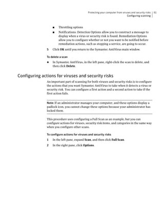 Protecting your computer from viruses and security risks   61
                                                                                 Configuring scanning



                   ■    Throttling options
                   ■    Notifications: Detection Options allow you to construct a message to
                        display when a virus or security risk is found. Remediation Options
                        allow you to configure whether or not you want to be notified before
                        remediation actions, such as stopping a service, are going to occur.
               5   Click OK until you return to the Symantec AntiVirus main window.

               To delete a scan
               ◆   In Symantec AntiVirus, in the left pane, right-click the scan to delete, and
                   then click Delete.


Configuring actions for viruses and security risks
               An important part of scanning for both viruses and security risks is to configure
               the actions that you want Symantec AntiVirus to take when it detects a virus or
               security risk. You can configure a first action and a second action to take if the
               first action fails.


               Note: If an administrator manages your computer, and these options display a
               padlock icon, you cannot change these options because your administrator has
               locked them.

               This procedure uses configuring a Full Scan as an example, but you can
               configure actions for viruses, security risk items, and categories in the same way
               when you configure other scans.

               To configure actions for viruses and security risks
               1   In the left pane, expand Scan, and then click Full Scan.
               2   In the right pane, click Options.
 