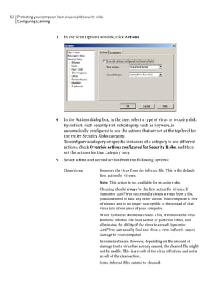 62 Protecting your computer from viruses and security risks
   Configuring scanning



                             3    In the Scan Options window, click Actions.




                             4    In the Actions dialog box, in the tree, select a type of virus or security risk.
                                  By default, each security risk subcategory, such as Spyware, is
                                  automatically configured to use the actions that are set at the top level for
                                  the entire Security Risks category.
                                  To configure a category or specific instances of a category to use different
                                  actions, check Override actions configured for Security Risks, and then
                                  set the actions for that category only.
                             5    Select a first and second action from the following options:

                                  Clean threat           Removes the virus from the infected file. This is the default
                                                         first action for viruses.

                                                         Note: This action is not available for security risks.
                                                         Cleaning should always be the first action for viruses. If
                                                         Symantec AntiVirus successfully cleans a virus from a file,
                                                         you don’t need to take any other action. Your computer is free
                                                         of viruses and is no longer susceptible to the spread of that
                                                         virus into other areas of your computer.
                                                         When Symantec AntiVirus cleans a file, it removes the virus
                                                         from the infected file, boot sector, or partition tables, and
                                                         eliminates the ability of the virus to spread. Symantec
                                                         AntiVirus can usually find and clean a virus before it causes
                                                         damage to your computer.
                                                         In some instances, however, depending on the amount of
                                                         damage that a virus has already caused, the cleaned file might
                                                         not be usable. This is a result of the virus infection, and not a
                                                         result of the clean action.
                                                         Some infected files cannot be cleaned.
 