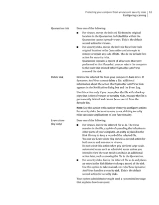 Protecting your computer from viruses and security risks      63
                                                            Configuring scanning




Quarantine risk   Does one of the following:
                  ■    For viruses, moves the infected file from its original
                       location to the Quarantine. Infected files within the
                       Quarantine cannot spread viruses. This is the default
                       second action for viruses.
                  ■    For security risks, moves the infected files from their
                       original location to the Quarantine and attempts to
                       remove or repair any side effects. This is the default first
                       action for security risks.
                       Quarantine contains a record of all actions that were
                       performed so that if needed, you can return the computer
                       to the state that existed before Symantec AntiVirus
                       removed the risk.

Delete risk       Deletes the infected file from your computer’s hard drive. If
                  Symantec AntiVirus cannot delete a file, additional
                  information about the action that Symantec AntiVirus took
                  appears in the Notification dialog box and the Event Log.
                  Use this action only if you can replace the file with a backup
                  copy that is free of viruses or security risks, because the file is
                  permanently deleted and cannot be recovered from the
                  Recycle Bin.
                  Note: Use this action with caution when you configure actions
                  for security risks, because in some cases, deleting security
                  risks can cause applications to lose functionality.

Leave alone       Does one of the following:
(log only)        ■    For viruses, leaves the infected file as is. The virus
                       remains in the file, capable of spreading the infection to
                       other parts of your computer. An entry is placed in the
                       Risk History to keep a record of the infected file.
                       You can use Leave alone (log only) as a second action for
                       both macro and non-macro viruses.
                       Do not select this action when you perform large-scale,
                       automated scans such as scheduled scans unless you
                       intend to view the scan results and take an additional
                       action later, such as moving the file to the Quarantine.
                  ■    For security risks, leaves the infected file as is and places
                       an entry in the Risk History to keep a record of the risk.
                       Use this option to take manual control of how Symantec
                       AntiVirus handles a security risk. This is the default
                       second action for security risks.
                  Your system administrator might send a customized message
                  that explains how to respond.
 