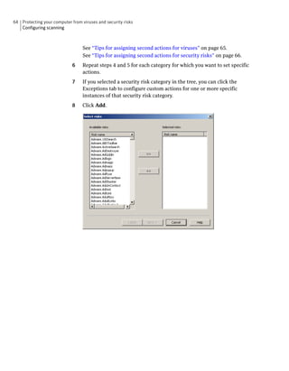 64 Protecting your computer from viruses and security risks
   Configuring scanning



                                  See “Tips for assigning second actions for viruses” on page 65.
                                  See “Tips for assigning second actions for security risks” on page 66.
                             6    Repeat steps 4 and 5 for each category for which you want to set specific
                                  actions.
                             7    If you selected a security risk category in the tree, you can click the
                                  Exceptions tab to configure custom actions for one or more specific
                                  instances of that security risk category.
                             8    Click Add.
 