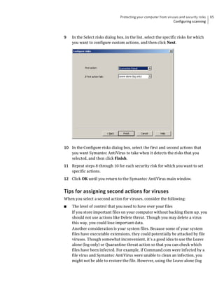 Protecting your computer from viruses and security risks   65
                                                                   Configuring scanning



9   In the Select risks dialog box, in the list, select the specific risks for which
    you want to configure custom actions, and then click Next.




10 In the Configure risks dialog box, select the first and second actions that
   you want Symantec AntiVirus to take when it detects the risks that you
   selected, and then click Finish.
11 Repeat steps 8 through 10 for each security risk for which you want to set
   specific actions.
12 Click OK until you return to the Symantec AntiVirus main window.


Tips for assigning second actions for viruses
When you select a second action for viruses, consider the following:
■   The level of control that you need to have over your files
    If you store important files on your computer without backing them up, you
    should not use actions like Delete threat. Though you may delete a virus
    this way, you could lose important data.
    Another consideration is your system files. Because some of your system
    files have executable extensions, they could potentially be attacked by file
    viruses. Though somewhat inconvenient, it’s a good idea to use the Leave
    alone (log only) or Quarantine threat action so that you can check which
    files have been infected. For example, if Command.com were infected by a
    file virus and Symantec AntiVirus were unable to clean an infection, you
    might not be able to restore the file. However, using the Leave alone (log
 