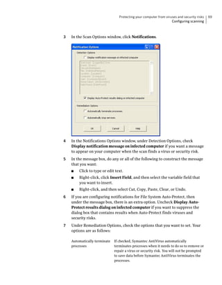 Protecting your computer from viruses and security risks   69
                                                                   Configuring scanning



3   In the Scan Options window, click Notifications.




4   In the Notifications Options window, under Detection Options, check
    Display notification message on infected computer if you want a message
    to appear on your computer when the scan finds a virus or security risk.
5   In the message box, do any or all of the following to construct the message
    that you want:
    ■   Click to type or edit text.
    ■   Right-click, click Insert Field, and then select the variable field that
        you want to insert.
    ■   Right-click, and then select Cut, Copy, Paste, Clear, or Undo.
6   If you are configuring notifications for File System Auto-Protect, then
    under the message box, there is an extra option. Uncheck Display Auto-
    Protect results dialog on infected computer if you want to suppress the
    dialog box that contains results when Auto-Protect finds viruses and
    security risks.
7   Under Remediation Options, check the options that you want to set. Your
    options are as follows:

    Automatically terminate   If checked, Symantec AntiVirus automatically
    processes                 terminates processes when it needs to do so to remove or
                              repair a virus or security risk. You will not be prompted
                              to save data before Symantec AntiVirus terminates the
                              processes.
 