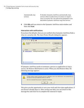 70 Protecting your computer from viruses and security risks
   Configuring scanning




                                  Automatically stop          If checked, Symantec AntiVirus automatically stops
                                  services                    services when it needs to do so to remove or repair a
                                                              virus or security risk. You will not be prompted to save
                                                              data before Symantec AntiVirus stops the services.


                             8    Click OK until you return to the Symantec AntiVirus main window, and
                                  then click Scan.

                             Interaction with notifications
                             If you leave the defaults, then you are notified when Symantec AntiVirus finds a
                             virus or a security risk. The Auto-Protect Results dialog box appears:




                             If Symantec AntiVirus needs to terminate a process or application or stop a
                             service, the Remove Risk button is active. When you click Remove Risk, the
                             following message appears:




                             This gives you the opportunity to save your work and close open applications, if
                             you haven’t already done so. After saving your data, you can return to this
                             message box and click Yes to complete the removal or repair.
 