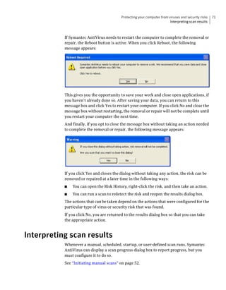 Protecting your computer from viruses and security risks   71
                                                                          Interpreting scan results



           If Symantec AntiVirus needs to restart the computer to complete the removal or
           repair, the Reboot button is active. When you click Reboot, the following
           message appears:




           This gives you the opportunity to save your work and close open applications, if
           you haven’t already done so. After saving your data, you can return to this
           message box and click Yes to restart your computer. If you click No and close the
           message box without restarting, the removal or repair will not be complete until
           you restart your computer the next time.
           And finally, if you opt to close the message box without taking an action needed
           to complete the removal or repair, the following message appears:




           If you click Yes and closes the dialog without taking any action, the risk can be
           removed or repaired at a later time in the following ways:
           ■   You can open the Risk History, right-click the risk, and then take an action.
           ■   You can run a scan to redetect the risk and reopen the results dialog box.
           The actions that can be taken depend on the actions that were configured for the
           particular type of virus or security risk that was found.
           If you click No, you are returned to the results dialog box so that you can take
           the appropriate action.



Interpreting scan results
           Whenever a manual, scheduled, startup, or user-defined scan runs, Symantec
           AntiVirus can display a scan progress dialog box to report progress, but you
           must configure it to do so.
           See “Initiating manual scans” on page 52.
 