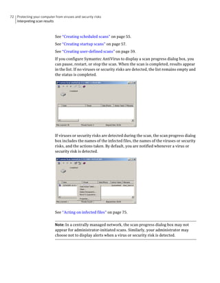 72 Protecting your computer from viruses and security risks
   Interpreting scan results



                             See “Creating scheduled scans” on page 55.
                             See “Creating startup scans” on page 57.
                             See “Creating user-defined scans” on page 59.
                             If you configure Symantec AntiVirus to display a scan progress dialog box, you
                             can pause, restart, or stop the scan. When the scan is completed, results appear
                             in the list. If no viruses or security risks are detected, the list remains empty and
                             the status is completed.




                             If viruses or security risks are detected during the scan, the scan progress dialog
                             box includes the names of the infected files, the names of the viruses or security
                             risks, and the actions taken. By default, you are notified whenever a virus or
                             security risk is detected.




                             See “Acting on infected files” on page 75.


                             Note: In a centrally managed network, the scan progress dialog box may not
                             appear for administrator-initiated scans. Similarly, your administrator may
                             choose not to display alerts when a virus or security risk is detected.
 