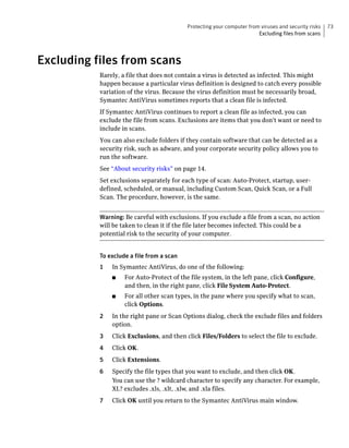 Protecting your computer from viruses and security risks   73
                                                                        Excluding files from scans




Excluding files from scans
           Rarely, a file that does not contain a virus is detected as infected. This might
           happen because a particular virus definition is designed to catch every possible
           variation of the virus. Because the virus definition must be necessarily broad,
           Symantec AntiVirus sometimes reports that a clean file is infected.
           If Symantec AntiVirus continues to report a clean file as infected, you can
           exclude the file from scans. Exclusions are items that you don't want or need to
           include in scans.
           You can also exclude folders if they contain software that can be detected as a
           security risk, such as adware, and your corporate security policy allows you to
           run the software.
           See “About security risks” on page 14.
           Set exclusions separately for each type of scan: Auto-Protect, startup, user-
           defined, scheduled, or manual, including Custom Scan, Quick Scan, or a Full
           Scan. The procedure, however, is the same.


           Warning: Be careful with exclusions. If you exclude a file from a scan, no action
           will be taken to clean it if the file later becomes infected. This could be a
           potential risk to the security of your computer.


           To exclude a file from a scan
           1   In Symantec AntiVirus, do one of the following:
               ■    For Auto-Protect of the file system, in the left pane, click Configure,
                    and then, in the right pane, click File System Auto-Protect.
               ■    For all other scan types, in the pane where you specify what to scan,
                    click Options.
           2   In the right pane or Scan Options dialog, check the exclude files and folders
               option.
           3   Click Exclusions, and then click Files/Folders to select the file to exclude.
           4   Click OK.
           5   Click Extensions.
           6   Specify the file types that you want to exclude, and then click OK.
               You can use the ? wildcard character to specify any character. For example,
               XL? excludes .xls, .xlt, .xlw, and .xla files.
           7   Click OK until you return to the Symantec AntiVirus main window.
 