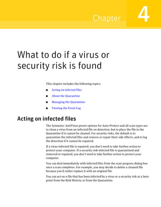 Chapter                              4
What to do if a virus or
security risk is found
           This chapter includes the following topics:

           ■   Acting on infected files

           ■   About the Quarantine

           ■   Managing the Quarantine

           ■   Viewing the Event Log



Acting on infected files
           The Symantec AntiVirus preset options for Auto-Protect and all scan types are
           to clean a virus from an infected file on detection, but to place the file in the
           Quarantine if it cannot be cleaned. For security risks, the default is to
           quarantine the infected files and remove or repair their side effects, and to log
           the detection if it cannot be repaired.
           If a virus-infected file is repaired, you don’t need to take further action to
           protect your computer. If a security risk-infected file is quarantined and
           removed or repaired, you don’t need to take further action to protect your
           computer.
           You can deal immediately with infected files from the scan progress dialog box
           once a scan completes. For example, you may decide to delete a cleaned file
           because you’d rather replace it with an original file.
           You can act on a file that has been infected by a virus or a security risk at a later
           point from the Risk History or from the Quarantine.
 