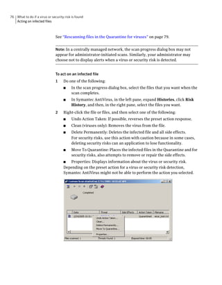 76 What to do if a virus or security risk is found
   Acting on infected files



                               See “Rescanning files in the Quarantine for viruses” on page 79.


                               Note: In a centrally managed network, the scan progress dialog box may not
                               appear for administrator-initiated scans. Similarly, your administrator may
                               choose not to display alerts when a virus or security risk is detected.


                               To act on an infected file
                               1    Do one of the following:
                                    ■    In the scan progress dialog box, select the files that you want when the
                                         scan completes.
                                    ■    In Symantec AntiVirus, in the left pane, expand Histories, click Risk
                                         History, and then, in the right pane, select the files you want.
                               2    Right-click the file or files, and then select one of the following:
                                    ■    Undo Action Taken: If possible, reverses the preset action response.
                                    ■    Clean (viruses only): Removes the virus from the file.
                                    ■    Delete Permanently: Deletes the infected file and all side effects.
                                         For security risks, use this action with caution because in some cases,
                                         deleting security risks can an application to lose functionality.
                                    ■    Move To Quarantine: Places the infected files in the Quarantine and for
                                         security risks, also attempts to remove or repair the side effects.
                                    ■  Properties: Displays information about the virus or security risk.
                                    Depending on the preset action for a virus or security risk detection,
                                    Symantec AntiVirus might not be able to perform the action you selected.
 