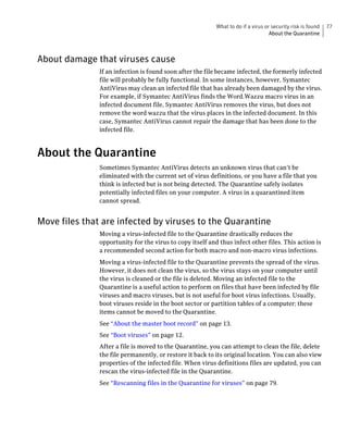 What to do if a virus or security risk is found   77
                                                                                   About the Quarantine



About damage that viruses cause
               If an infection is found soon after the file became infected, the formerly infected
               file will probably be fully functional. In some instances, however, Symantec
               AntiVirus may clean an infected file that has already been damaged by the virus.
               For example, if Symantec AntiVirus finds the Word.Wazzu macro virus in an
               infected document file, Symantec AntiVirus removes the virus, but does not
               remove the word wazzu that the virus places in the infected document. In this
               case, Symantec AntiVirus cannot repair the damage that has been done to the
               infected file.



About the Quarantine
               Sometimes Symantec AntiVirus detects an unknown virus that can’t be
               eliminated with the current set of virus definitions, or you have a file that you
               think is infected but is not being detected. The Quarantine safely isolates
               potentially infected files on your computer. A virus in a quarantined item
               cannot spread.


Move files that are infected by viruses to the Quarantine
               Moving a virus-infected file to the Quarantine drastically reduces the
               opportunity for the virus to copy itself and thus infect other files. This action is
               a recommended second action for both macro and non-macro virus infections.
               Moving a virus-infected file to the Quarantine prevents the spread of the virus.
               However, it does not clean the virus, so the virus stays on your computer until
               the virus is cleaned or the file is deleted. Moving an infected file to the
               Quarantine is a useful action to perform on files that have been infected by file
               viruses and macro viruses, but is not useful for boot virus infections. Usually,
               boot viruses reside in the boot sector or partition tables of a computer; these
               items cannot be moved to the Quarantine.
               See “About the master boot record” on page 13.
               See “Boot viruses” on page 12.
               After a file is moved to the Quarantine, you can attempt to clean the file, delete
               the file permanently, or restore it back to its original location. You can also view
               properties of the infected file. When virus definitions files are updated, you can
               rescan the virus-infected file in the Quarantine.
               See “Rescanning files in the Quarantine for viruses” on page 79.
 