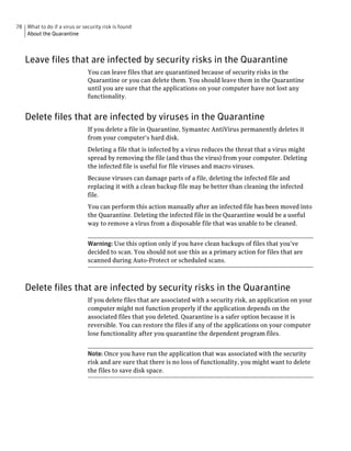 78 What to do if a virus or security risk is found
   About the Quarantine



   Leave files that are infected by security risks in the Quarantine
                               You can leave files that are quarantined because of security risks in the
                               Quarantine or you can delete them. You should leave them in the Quarantine
                               until you are sure that the applications on your computer have not lost any
                               functionality.


   Delete files that are infected by viruses in the Quarantine
                               If you delete a file in Quarantine, Symantec AntiVirus permanently deletes it
                               from your computer’s hard disk.
                               Deleting a file that is infected by a virus reduces the threat that a virus might
                               spread by removing the file (and thus the virus) from your computer. Deleting
                               the infected file is useful for file viruses and macro viruses.
                               Because viruses can damage parts of a file, deleting the infected file and
                               replacing it with a clean backup file may be better than cleaning the infected
                               file.
                               You can perform this action manually after an infected file has been moved into
                               the Quarantine. Deleting the infected file in the Quarantine would be a useful
                               way to remove a virus from a disposable file that was unable to be cleaned.


                               Warning: Use this option only if you have clean backups of files that you’ve
                               decided to scan. You should not use this as a primary action for files that are
                               scanned during Auto-Protect or scheduled scans.



   Delete files that are infected by security risks in the Quarantine
                               If you delete files that are associated with a security risk, an application on your
                               computer might not function properly if the application depends on the
                               associated files that you deleted. Quarantine is a safer option because it is
                               reversible. You can restore the files if any of the applications on your computer
                               lose functionality after you quarantine the dependent program files.


                               Note: Once you have run the application that was associated with the security
                               risk and are sure that there is no loss of functionality, you might want to delete
                               the files to save disk space.
 