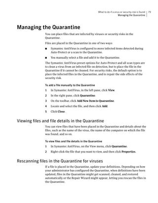 What to do if a virus or security risk is found   79
                                                                               Managing the Quarantine




Managing the Quarantine
               You can place files that are infected by viruses or security risks in the
               Quarantine.
               Files are placed in the Quarantine in one of two ways:
               ■   Symantec AntiVirus is configured to move infected items detected during
                   Auto-Protect or a scan to the Quarantine.
               ■   You manually select a file and add it to the Quarantine.
               The Symantec AntiVirus preset options for Auto-Protect and all scan types are
               to clean a virus from an infected file on detection, but to place the file in the
               Quarantine if it cannot be cleaned. For security risks, the default option is to
               place the infected files in the Quarantine, and to repair the side effects of the
               security risk.

               To add a file manually to the Quarantine
               1   In Symantec AntiVirus, in the left pane, click View.
               2   In the right pane, click Quarantine.
               3   On the toolbar, click Add New Item to Quarantine.
               4   Locate and select the file, and then click Add.
               5   Click Close.


Viewing files and file details in the Quarantine
               You can view files that have been placed in the Quarantine and details about the
               files, such as the name of the virus, the name of the computer on which the file
               was found, and so on.

               To view files and file details in the Quarantine
               1   In Symantec AntiVirus, on the View menu, click Quarantine.
               2   Right-click the file that you want to view, and then click Properties.


Rescanning files in the Quarantine for viruses
               If a file is placed in the Quarantine, update your definitions. Depending on how
               your administrator has configured the Quarantine, when definitions have been
               updated, files in the Quarantine might get scanned, cleaned, and restored
               automatically or the Repair Wizard might appear, letting you rescan the files in
               the Quarantine.
 