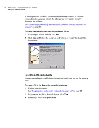 80 What to do if a virus or security risk is found
   Managing the Quarantine



                               If, after Symantec AntiVirus rescans the file in the Quarantine, it still can’t
                               remove the virus, you can submit the infected file to Symantec Security
                               Response for analysis.
                               See “Submitting a potentially infected file to Symantec Security Response for
                               analysis” on page 84.

                               To rescan files in the Quarantine using the Repair Wizard
                               1    If the Repair Wizard appears, click Yes.
                               2    Click Next and follow the on-screen instructions to rescan the files in the
                                    Quarantine.




                               Rescanning files manually
                               You can manually rescan a file in the Quarantine for viruses, but not for security
                               risks.

                               To rescan a file in the Quarantine manually for viruses
                               1    Update your definitions.
                                    See “Keeping virus and security risk protection current” on page 33.
                               2    In Symantec AntiVirus, in the left pane, click View.
                               3    In the right pane, click Quarantine.
 