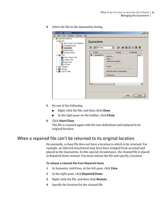 What to do if a virus or security risk is found   81
                                                                               Managing the Quarantine



               4   Select the file in the Quarantine listing.




               5   Do one of the following:
                   ■    Right-click the file, and then click Clean.
                   ■    In the right pane on the toolbar, click Clean.
               6   Click Start Clean.
                   The file is scanned again with the new definitions and replaced in its
                   original location.


When a repaired file can’t be returned to its original location
               Occasionally, a clean file does not have a location to which to be returned. For
               example, an infected attachment may have been stripped from an email and
               placed in the Quarantine. In this special circumstance, the cleaned file is placed
               in Repaired Items instead. You must release the file and specify a location.

               To release a cleaned file from Repaired Items
               1   In Symantec AntiVirus, in the left pane, click View.
               2   In the right pane, click Repaired Items.
               3   Right-click the file, and then click Restore.
               4   Specify the location for the cleaned file.
 