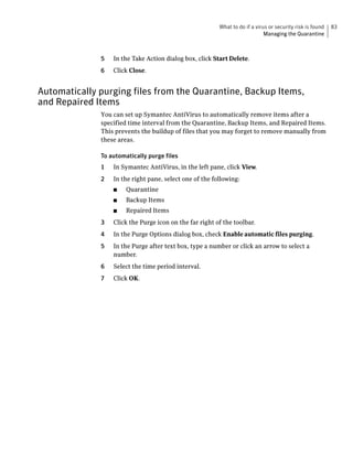 What to do if a virus or security risk is found   83
                                                                             Managing the Quarantine



              5   In the Take Action dialog box, click Start Delete.
              6   Click Close.


Automatically purging files from the Quarantine, Backup Items,
and Repaired Items
              You can set up Symantec AntiVirus to automatically remove items after a
              specified time interval from the Quarantine, Backup Items, and Repaired Items.
              This prevents the buildup of files that you may forget to remove manually from
              these areas.

              To automatically purge files
              1   In Symantec AntiVirus, in the left pane, click View.
              2   In the right pane, select one of the following:
                  ■    Quarantine
                  ■    Backup Items
                  ■    Repaired Items
              3   Click the Purge icon on the far right of the toolbar.
              4   In the Purge Options dialog box, check Enable automatic files purging.
              5   In the Purge after text box, type a number or click an arrow to select a
                  number.
              6   Select the time period interval.
              7   Click OK.
 