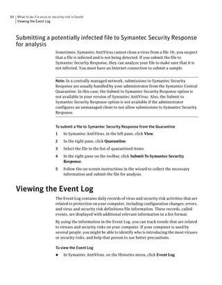84 What to do if a virus or security risk is found
   Viewing the Event Log



   Submitting a potentially infected file to Symantec Security Response
   for analysis
                               Sometimes, Symantec AntiVirus cannot clean a virus from a file. Or, you suspect
                               that a file is infected and is not being detected. If you submit the file to
                               Symantec Security Response, they can analyze your file to make sure that it is
                               not infected. You must have an Internet connection to submit a sample.


                               Note: In a centrally managed network, submissions to Symantec Security
                               Response are usually handled by your administrator from the Symantec Central
                               Quarantine. In this case, the Submit to Symantec Security Response option is
                               not available in your version of Symantec AntiVirus. Also, the Submit to
                               Symantec Security Response option is not available if the administrator
                               configures an unmanaged client to not allow submissions to Symantec Security
                               Response.


                               To submit a file to Symantec Security Response from the Quarantine
                               1    In Symantec AntiVirus, in the left pane, click View.
                               2    In the right pane, click Quarantine.
                               3    Select the file in the list of quarantined items.
                               4    In the right pane on the toolbar, click Submit To Symantec Security
                                    Response.
                               5    Follow the on-screen instructions in the wizard to collect the necessary
                                    information and submit the file for analysis.



   Viewing the Event Log
                               The Event Log contains daily records of virus and security risk activities that are
                               related to protection on your computer, including configuration changes, errors,
                               and virus and security risk definitions file information. These records, called
                               events, are displayed with additional relevant information in a list format.
                               By using the information in the Event Log, you can track trends that are related
                               to viruses and security risks on your computer. If your computer is used by
                               several people, you might be able to identify who is introducing the most viruses
                               or security risks, and help that person to use better precautions.

                               To view the Event Log
                               ◆    In Symantec AntiVirus, on the Histories menu, click Event Log.
 