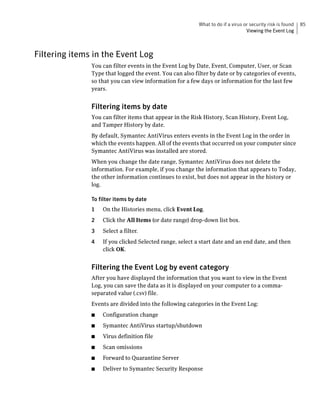 What to do if a virus or security risk is found   85
                                                                                 Viewing the Event Log



Filtering items in the Event Log
               You can filter events in the Event Log by Date, Event, Computer, User, or Scan
               Type that logged the event. You can also filter by date or by categories of events,
               so that you can view information for a few days or information for the last few
               years.


               Filtering items by date
               You can filter items that appear in the Risk History, Scan History, Event Log,
               and Tamper History by date.
               By default, Symantec AntiVirus enters events in the Event Log in the order in
               which the events happen. All of the events that occurred on your computer since
               Symantec AntiVirus was installed are stored.
               When you change the date range, Symantec AntiVirus does not delete the
               information. For example, if you change the information that appears to Today,
               the other information continues to exist, but does not appear in the history or
               log.

               To filter items by date
               1   On the Histories menu, click Event Log.
               2   Click the All Items (or date range) drop-down list box.
               3   Select a filter.
               4   If you clicked Selected range, select a start date and an end date, and then
                   click OK.


               Filtering the Event Log by event category
               After you have displayed the information that you want to view in the Event
               Log, you can save the data as it is displayed on your computer to a comma-
               separated value (.csv) file.
               Events are divided into the following categories in the Event Log:
               ■   Configuration change
               ■   Symantec AntiVirus startup/shutdown
               ■   Virus definition file
               ■   Scan omissions
               ■   Forward to Quarantine Server
               ■   Deliver to Symantec Security Response
 
