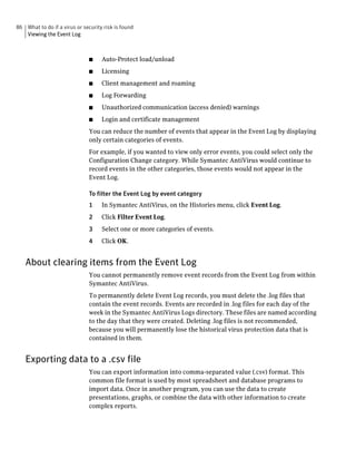 86 What to do if a virus or security risk is found
   Viewing the Event Log



                               ■    Auto-Protect load/unload
                               ■    Licensing
                               ■    Client management and roaming
                               ■    Log Forwarding
                               ■    Unauthorized communication (access denied) warnings
                               ■    Login and certificate management
                               You can reduce the number of events that appear in the Event Log by displaying
                               only certain categories of events.
                               For example, if you wanted to view only error events, you could select only the
                               Configuration Change category. While Symantec AntiVirus would continue to
                               record events in the other categories, those events would not appear in the
                               Event Log.

                               To filter the Event Log by event category
                               1    In Symantec AntiVirus, on the Histories menu, click Event Log.
                               2    Click Filter Event Log.
                               3    Select one or more categories of events.
                               4    Click OK.


   About clearing items from the Event Log
                               You cannot permanently remove event records from the Event Log from within
                               Symantec AntiVirus.
                               To permanently delete Event Log records, you must delete the .log files that
                               contain the event records. Events are recorded in .log files for each day of the
                               week in the Symantec AntiVirus Logs directory. These files are named according
                               to the day that they were created. Deleting .log files is not recommended,
                               because you will permanently lose the historical virus protection data that is
                               contained in them.


   Exporting data to a .csv file
                               You can export information into comma-separated value (.csv) format. This
                               common file format is used by most spreadsheet and database programs to
                               import data. Once in another program, you can use the data to create
                               presentations, graphs, or combine the data with other information to create
                               complex reports.
 