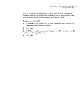 What to do if a virus or security risk is found   87
                                                                 Viewing the Event Log



You can export only the data that is displayed. For example, if you changed
Symantec AntiVirus settings to show information for the last seven days, only
information for the last seven days would appear in the .csv file.

To export data to a .csv file
1   In the Risk History, Scan History, or Event Log window, make sure that the
    data that you want to save is displayed.
2   Click Export.
3   In the Save As dialog box, locate the directory in which you want to save the
    file, and then type a file name.
4   Click Save.
 