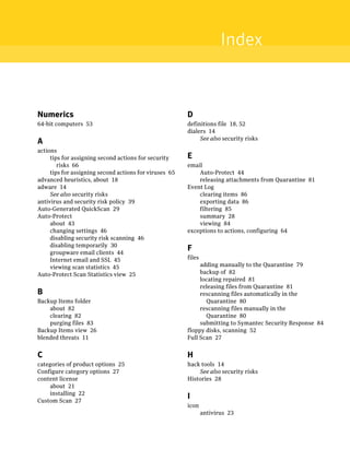 Index


Numerics                                                D
64-bit computers 53                                     definitions file 18, 52
                                                        dialers 14
                                                             See also security risks
A
actions
     tips for assigning second actions for security     E
        risks 66                                        email
     tips for assigning second actions for viruses 65       Auto-Protect 44
advanced heuristics, about 18                               releasing attachments from Quarantine 81
adware 14                                               Event Log
     See also security risks                                clearing items 86
antivirus and security risk policy 39                       exporting data 86
Auto-Generated QuickScan 29                                 filtering 85
Auto-Protect                                                summary 28
     about 43                                               viewing 84
     changing settings 46                               exceptions to actions, configuring 64
     disabling security risk scanning 46
     disabling temporarily 30
     groupware email clients 44
                                                        F
     Internet email and SSL 45                          files
     viewing scan statistics 45                              adding manually to the Quarantine 79
Auto-Protect Scan Statistics view 25                         backup of 82
                                                             locating repaired 81
                                                             releasing files from Quarantine 81
B                                                            rescanning files automatically in the
Backup Items folder                                            Quarantine 80
    about 82                                                 rescanning files manually in the
    clearing 82                                                Quarantine 80
    purging files 83                                         submitting to Symantec Security Response 84
Backup Items view 26                                    floppy disks, scanning 52
blended threats 11                                      Full Scan 27


C                                                       H
categories of product options 25                        hack tools 14
Configure category options 27                               See also security risks
content license                                         Histories 28
    about 21
    installing 22
Custom Scan 27
                                                        I
                                                        icon
                                                                antivirus 23
 