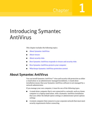 Chapter                            1
Introducing Symantec
AntiVirus
          This chapter includes the following topics:

          ■   About Symantec AntiVirus

          ■   About viruses

          ■   About security risks

          ■   How Symantec AntiVirus responds to viruses and security risks

          ■   How Symantec AntiVirus protects your computer

          ■   What keeps Symantec AntiVirus protection current



About Symantec AntiVirus
          You can install Symantec AntiVirus™ virus and security risk protection as either
          a stand-alone or an administrator-managed installation. A stand-alone
          installation means that your Symantec AntiVirus software is not managed by a
          network administrator.
          If you manage your own computer, it must be one of the following types:
          ■   A stand-alone computer that is not connected to a network, such as a home
              computer or a laptop stand-alone, with a Symantec AntiVirus installation
              that uses either the default option settings or administrator-preset options
              settings
          ■   A remote computer that connects to your corporate network that must meet
              security requirements before connecting
 