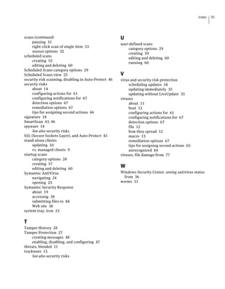 Index   91




scans (continued)                                      U
     pausing 31
                                                       user-defined scans
     right-click scan of single item 53
                                                           category options 29
     snooze options 32
                                                           creating 59
scheduled scans
                                                           editing and deleting 60
     creating 55
                                                           running 60
     editing and deleting 60
Scheduled Scans category options 29
Scheduled Scans view 25                                V
security risk scanning, disabling in Auto-Protect 46   virus and security risk protection
security risks                                              scheduling updates 34
     about 14                                               updating immediately 35
     configuring actions for 61                             updating without LiveUpdate 35
     configuring notifications for 67                  viruses
     detection options 67                                   about 11
     remediation options 67                                 boot 12
     tips for assigning second actions 66                   configuring actions for 61
signature 18                                                configuring notifications for 67
SmartScan 43, 46                                            detection options 67
spyware 14                                                  file 12
     See also security risks                                how they spread 12
SSL (Secure Sockets Layer), and Auto-Protect 45             macro 13
stand-alone clients                                         remediation options 67
     updating 10                                            tips for assigning second actions 65
     vs. managed clients 9                                  unrecognized 84
startup scans                                          viruses, file damage from 77
     category options 28
     creating 57
     editing and deleting 60
                                                       W
Symantec AntiVirus                                     Windows Security Center, seeing antivirus status
     navigating 24                                       from 36
     opening 23                                        worms 11
Symantec Security Response
     about 19
     accessing 38
     submitting files to 84
     Web site 38
system tray, icon 23


T
Tamper History 28
Tamper Protection 27
     creating messages 48
     enabling, disabling, and configuring 47
threats, blended 11
trackware 15
     See also security risks
 