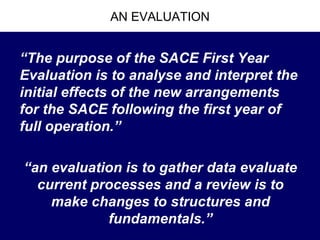 AN EVALUATION


“The purpose of the SACE First Year
Evaluation is to analyse and interpret the
initial effects of the new arrangements
for the SACE following the first year of
full operation.”

“an evaluation is to gather data evaluate
  current processes and a review is to
    make changes to structures and
            fundamentals.”
 