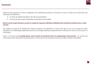 Conclusion

L’étape cruciale associée à la mise en application des méthodes par proxies en assurance se situe au niveau de la construction des
contraintes qui définissent:


le niveau de stabilité temporelle de la forme paramétrique



les zones de stress à partir desquelles le proxy devra être recalibré.

Dans le cas des risques financiers, la prise en compte du risque de crédit dans la définition des contraintes constitue ainsi un cadre
minimal.

Une analyse du poids de la volatilité des risques considérés sera également à mener. Ainsi dans le cas ou l’on ajoute du risque
immobilier une méthodologie approchée pourra être envisagée (approche proportionnelle et définition de zones de stress basé sur
l’historique).
In fine, on observe que la problématique pluri-annuelle est étroitement liée à la problématique infra-annuelle : les scénarios de
stress retenus dans l’ajustement du proxy doivent a minima être pris en compte lors du calcul du Besoin Global se Solvabilité.

Limite du pouvoir de réplication

13
page

 
