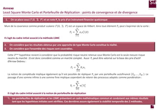 Annexe
Least Square Monte Carlo et Portefeuille de Réplication : points de convergence et de divergence
1.

On se place sous L² 𝜴, 𝕴, 𝑷 et on note Pt le prix d’un instrument financier quelconque

Muni de la covariance comme produit scalaire L² Ω, ℑ, 𝑃 est un espace de Hilbert. Ainsi tout élément 𝑃 𝑡 peut s’exprimer de la sorte :
∞

𝛼 𝑖 𝑒 𝑖𝑡 𝛺

𝑃𝑡 =
𝑖=1

Il s’agit du cadre initial associé à la méthode LSMC
2.
3.

On considère que les résultats obtenus par une approche de type Monte Carlo constitue la réalité.
On considère que l’ensemble des risques sont couvrables.
Cette 2ème hypothèse revient à considérer que la probabilité risque neutre retenue sous Monte Carlo est la seule mesure risque
neutre du marché : Ω est donc considéré comme un marché complet. Aussi Pt peut être valorisé sur la base des prix d’actif
d’Arrow-Debreu :
∞

𝑃𝑡 =

𝑅𝑖 𝜋𝑖
𝑖=1

La notion de complétude implique également qu’il est possible de répliquer Pt par une portefeuille autofinancé 𝑋0 , … , 𝑋 𝑀 . Le
passage d’une somme infinie à une somme finie implique cependant de retenir des processus adaptés comme pondération :
M
t
wit Xi

Pt =
i=1

Il s’agit du cadre initial associé à la notion de portefeuille de réplication
 Les portefeuilles de réplication et les LSMC présentent un cadre mathématique commun et conduisent aux mêmes résultats
tant que les hypothèses initiales sont vérifiées. Ces dernières assure également la stabilité temporelle des 2 méthodes.
14
page

 