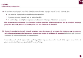 Contexte
Objet de la présentation
 On considère une compagnie d’assurance commercialisant un contrat d’épargne en euro, qui sous le pilier 1, gère :


son besoin de fonds propres sur la base de la formule standard ;



les risques actions et risques de taux sur la base d’un GSE ;



la problématique des obligations corporates sur la base d’une mécanique d’abattement des coupons.

Dans le cadre de ses travaux Pilier 2, la compagnie souhaite approximer la déformation de son ratio de couverture (en vision
prospective et en cas de stress sur les marchés) sur la base d’un portefeuille de réplication.

 Elle cherche alors à déterminer si le niveau de complexité retenu dans le cadre de ces travaux pilier 1 (absence de prise en compte
de la volatilité du risque de crédit) est suffisant lors de la mise en place du portefeuille de réplication (notamment pour minimiser
le problème de stabilité temporelle de ce type d’approche).
On considère dans la suite de la présentation que l’intégralité des risques sont couvrables (dans la réalité ce point sera à discuter et
pourra conduire à privilégier une approche LSMC ou Curve Fitting).

2
page

 