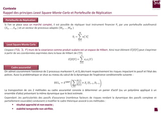 Contexte
Rappel des principes Least Square Monte Carlo et Portefeuille de Réplication
Portefeuille de Réplication
Si l’on se place sous un marché complet, il est possible de répliquer tout instrument financier Pt par une portefeuille autofinancé
𝑋0 , … , 𝑋 𝑀 et un vecteur de processus adaptés 𝑊0 , … , 𝑊 𝑀
M
t
wit Xi

Pt =
i=1

Least Square Monte Carlo

L’espace L² Ω, ℑ, 𝑃 muni de la covariance comme produit scalaire est un espace de Hilbert. Ainsi tout élément 𝐸 𝑋 𝑌 peut s’exprimer
à partir de ses coordonnées exprimées dans la base de Hilbert de L²(Y)
∞

𝐸 𝑋 𝑌 =

𝛼𝑖 𝑒𝑖 𝑌
𝑖=1

Cadre assurantiel
On admet couramment l’existence de 2 processus markovien Yt et Dt décrivant respectivement les risques impactant le passif et l’état des
polices. Aussi la problématique se situe au niveau du calcul de la dynamique de l’espérance conditionnelle suivante :
𝐵𝐸𝐿 𝑡 = 𝐸 ℚ⨂ℙ
𝑗≥𝑡

𝛿 𝑗
× 𝑋 𝑗 𝑌𝑡−1 , 𝐷 𝑡−1
𝛿 𝑡

La transposition de ces 2 méthodes au cadre assurantiel consiste à déterminer un panier d’actif (ou un polynôme appliqué à un
ensemble d’aléa) présentant la même dynamique que le best estimate.
Cependant ,les particularités des passifs d’assurance (nombreux facteurs de risques rendant la dynamique des passifs complexe et
partiellement couvrable) conduisent à modifier le cadre théorique associé à ces méthodes :
 résultat approché et non exacte ;
3
 stabilité temporelle non vérifiée.
page

 