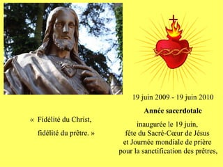 19 juin 2009 - 19 juin 2010
                                  Année sacerdotale
« Fidélité du Christ,
                                inaugurée le 19 juin,
  fidélité du prêtre. »     fête du Sacré-Cœur de Jésus
                           et Journée mondiale de prière
                          pour la sanctification des prêtres,
 