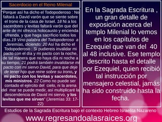 www.regresandoalasraices.org
Estudios de la Sagrada Escritura bajo el contexto Hebreo Israelita Nazareno
“Porque así ha dicho el Todopoderoso : No
faltará a David varón que se siente sobre
el trono de la casa de Israel. 18 Ni a los
sacerdotes y levitas faltará varón que del
ante de mí ofrezca holocausto y encienda
ofrenda, y que haga sacrificio todos los
días.19 Vino palabra del Todopoderoso a
Jeremías, diciendo: 20 Así ha dicho el
Todopoderoso : Si pudiereis invalidar mi
pacto con el día y mi pacto con la noche,
de tal manera que no haya día ni noche a
su tiempo, 21 podrá también invalidarse mi
pacto con mi siervo David, para que deje
de tener hijo que reine sobre su trono, y
mi pacto con los levitas y sacerdotes,
mis ministros. 22 Como no puede ser
contado el ejército del cielo, ni la arena
del mar se puede medir, así multiplicaré la
descendencia de David mi siervo, y los
levitas que me sirven” (Jeremías 33: 17-
22)
Estudios de la Sagrada Escritura bajo el contexto Hebreo Israelita Nazareno
En la Sagrada Escritura ,
un gran detalle de
exposición acerca del
templo Milenial lo vemos
en los capítulos de
Ezequiel que van del 40
al 48 inclusive. Ese templo
descrito hasta el detalle
por Ezequiel, quien recibió
tal instrucción por
mensajero celestial, jamás
ha sido construido hasta la
fecha.
Sacerdocio en el Reino Milenial
 