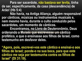 Para ser sacerdote, não bastava ser levita, tinha
de ser, especificamente, da casa (descendência) de
Arão! (Hb 5:4)
Não havia, na Antiga Aliança, alguém responsável
por cânticos, músicas ou instrumentos musicais e,
nem mesmo havia, durante o culto conduzido pelos
sacerdotes, um momento de cânticos.
Encontramos, no Livro de Deuteronômio, Deus
ordenando a Moisés que escrevesse um cântico
profético, e que o ensinasse aos filhos de Israel, como
testemunho em desfavor deles.
“Agora, pois, escrevei-vos este cântico e ensinai-o aos
filhos de Israel; ponde-o na sua boca, para que este
cântico me seja por testemunha contra os filhos de
Israel” (Dt 31:19).
 