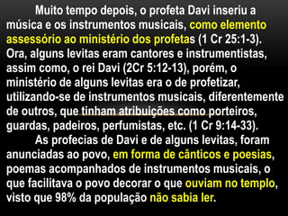 Muito tempo depois, o profeta Davi inseriu a
música e os instrumentos musicais, como elemento
assessório ao ministério dos profetas (1 Cr 25:1-3).
Ora, alguns levitas eram cantores e instrumentistas,
assim como, o rei Davi (2Cr 5:12-13), porém, o
ministério de alguns levitas era o de profetizar,
utilizando-se de instrumentos musicais, diferentemente
de outros, que tinham atribuições como porteiros,
guardas, padeiros, perfumistas, etc. (1 Cr 9:14-33).
As profecias de Davi e de alguns levitas, foram
anunciadas ao povo, em forma de cânticos e poesias,
poemas acompanhados de instrumentos musicais, o
que facilitava o povo decorar o que ouviam no templo,
visto que 98% da população não sabia ler.
 