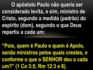 O apóstolo Paulo não queria ser
considerado levita, e sim, ministro de
Cristo, segundo a medida (padrão) do
espirito (dom), segundo o que Deus
repartiu a cada um:
“Pois, quem é Paulo e quem é Apolo,
senão ministros pelos quais crestes, e
conforme o que o SENHOR deu a cada
um?” (1 Co 3:5; Rm 12:3 e 6).
 