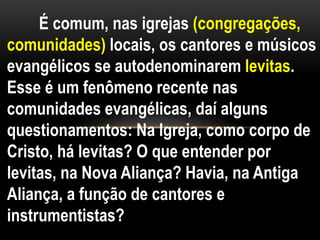 É comum, nas igrejas (congregações,
comunidades) locais, os cantores e músicos
evangélicos se autodenominarem levitas.
Esse é um fenômeno recente nas
comunidades evangélicas, daí alguns
questionamentos: Na Igreja, como corpo de
Cristo, há levitas? O que entender por
levitas, na Nova Aliança? Havia, na Antiga
Aliança, a função de cantores e
instrumentistas?
 