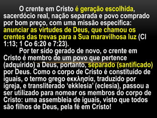 O crente em Cristo é geração escolhida,
sacerdócio real, nação separada e povo comprado
por bom preço, com uma missão especifica:
anunciar as virtudes de Deus, que chamou os
crentes das trevas para a Sua maravilhosa luz (Cl
1:13; 1 Co 6:20 e 7:23).
Por ter sido gerado de novo, o crente em
Cristo é membro de um povo que pertence
(adquirido) a Deus, portanto, separado (santificado)
por Deus. Como o corpo de Cristo é constituído de
iguais, o termo grego eκκλησία, traduzido por
igreja, e transliterado ‘ekklesia’ (eclesia), passou a
ser utilizado para nomear os membros do corpo de
Cristo: uma assembleia de iguais, visto que todos
são filhos de Deus, pela fé em Cristo!
 