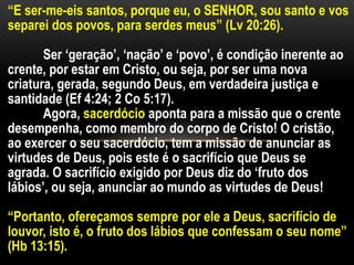 “E ser-me-eis santos, porque eu, o SENHOR, sou santo e vos
separei dos povos, para serdes meus” (Lv 20:26).
Ser ‘geração’, ‘nação’ e ‘povo’, é condição inerente ao
crente, por estar em Cristo, ou seja, por ser uma nova
criatura, gerada, segundo Deus, em verdadeira justiça e
santidade (Ef 4:24; 2 Co 5:17).
Agora, sacerdócio aponta para a missão que o crente
desempenha, como membro do corpo de Cristo! O cristão,
ao exercer o seu sacerdócio, tem a missão de anunciar as
virtudes de Deus, pois este é o sacrifício que Deus se
agrada. O sacrifício exigido por Deus diz do ‘fruto dos
lábios’, ou seja, anunciar ao mundo as virtudes de Deus!
“Portanto, ofereçamos sempre por ele a Deus, sacrifício de
louvor, isto é, o fruto dos lábios que confessam o seu nome”
(Hb 13:15).
 