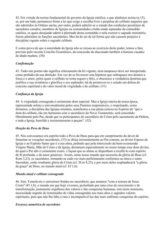 42. Em virtude da norma fundamental do governo da Igreja católica, a que aludimos acima (n.15),
se, por um lado, permanece firme a lei que exige a escolha livre e perpétua do celibato naqueles que
são admitidos às Ordens sacras, por outro, poderá admitir-se o estudo das condições peculiares de
sacerdotes casados, membros de Igrejas ou comunidades cristãs ainda separadas da comunhão
católica, os quais desejando aderir à plenitude desta comunhão e nela exercer o sagrado ministério,
forem admitidos às funções sacerdotais. Mas há de ser de tal forma que não causem prejuízo à
disciplina vigente sobre o sagrado celibato.

E como prova de que a autoridade da Igreja não se recusa ao exercício deste poder, temos o fato,
previsto pelo recente Concílio Ecumênico, da concessão do diaconado também a homens casados
de idade madura. (30)

Confirmação

43. Tudo isto porém não significa relaxamento da lei vigente, nem tampouco deve ser interpretado
como prelúdio da sua abolição. Em vez de se favorecer esta hipótese que enfraquece nos ânimos a
força e o amor, pelos quais o celibato se torna seguro e feliz, e obscurece a verdadeira doutrina que
justifica a sua existência e glorifica o seu esplendor, há de promover-se o estudo em defesa do
conceito espiritual e do valor moral da virgindade e do celibato. (31)

Confiança da Igreja

44. A virgindade consagrada é certamente dom especial. Mas a Igreja inteira da nossa época,
representada solene e universalmente pelos seus Pastores responsáveis, e respeitando, como
dizíamos, a disciplina das Igrejas orientais, manifestou a sua plena certeza no Espírito de "que o
dom do celibato, tão em harmonia com o sacerdócio do Novo Testamento, será concedido
liberalmente pelo Pai, desde que os participantes do sacerdócio de Cristo pelo sacramento da Ordem,
e toda a Igreja, humilde e insistentemente o peçam". (32)

Oração do Povo de Deus

45. Nós convocamos em espírito todo o Povo de Deus para que em cumprimento do dever de
fomentar as vocações sacerdotais, (33) se dirija insistentemente ao Pai comum, ao divino Esposo da
Igreja e ao Espírito Santo que é a sua alma, pedindo que pela intercessão da bem-aventurada
Virgem Maria, Mãe de Cristo e da Igreja, derramem especialmente no nosso tempo esse dom divino,
do qual o Pai não é certamente avaro, e façam que as almas se disponham a recebê-lo com espírito
de fé profunda, e de amor generoso. Assim, neste nosso mundo que necessita da glória de Deus (cf.
Rom 3,23), os sacerdotes, tornando-se cada vez mais perfeitamente conformes ao único e sumo
Sacerdote, serão irradiante glória de Cristo (cf. 2Cor 8,23), e por meio deles resplandecerá "a glória
da graça" de Deus, no mundo atual (cf. Ef 1,6).

Mundo atual e celibato consagrado

46. Sim, Veneráveis e caríssimos Irmãos no sacerdócio, que amamos "com a ternura de Jesus
Cristo" (Fl 1,8), o mundo em que hoje vivemos, perturbado por uma crise de crescimento e de
transformação, justamente orgulhoso dos valores e das conquistas humanas, tem neste momento,
necessidade urgente do testemunho de vidas consagradas aos mais altos e sagrados valores
espirituais, para que não lhe falte a rara e incomparável luz das mais sublimes conquistas do espírito.

Escassez numérica de sacerdotes
 