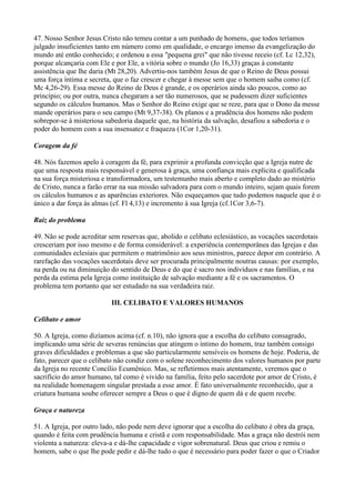 47. Nosso Senhor Jesus Cristo não temeu contar a um punhado de homens, que todos teríamos
julgado insuficientes tanto em número como em qualidade, o encargo imenso da evangelização do
mundo até então conhecido; e ordenou a essa "pequena grei" que não tivesse receio (cf. Lc 12,32),
porque alcançaria com Ele e por Ele, a vitória sobre o mundo (Jo 16,33) graças à constante
assistência que lhe daria (Mt 28,20). Advertiu-nos também Jesus de que o Reino de Deus possui
uma força íntima e secreta, que o faz crescer e chegar à messe sem que o homem saiba como (cf.
Mc 4,26-29). Essa messe do Reino de Deus é grande, e os operários ainda são poucos, como ao
princípio; ou por outra, nunca chegaram a ser tão numerosos, que se pudessem dizer suficientes
segundo os cálculos humanos. Mas o Senhor do Reino exige que se reze, para que o Dono da messe
mande operários para o seu campo (Mt 9,37-38). Os planos e a prudência dos homens não podem
sobrepor-se à misteriosa sabedoria daquele que, na história da salvação, desafiou a sabedoria e o
poder do homem com a sua insensatez e fraqueza (1Cor 1,20-31).

Coragem da fé

48. Nós fazemos apelo à coragem da fé, para exprimir a profunda convicção que a Igreja nutre de
que uma resposta mais responsável e generosa à graça, uma confiança mais explicita e qualificada
na sua força misteriosa e transformadora, um testemunho mais aberto e completo dado ao mistério
de Cristo, nunca a farão errar na sua missão salvadora para com o mundo inteiro, sejam quais forem
os cálculos humanos e as aparências exteriores. Não esqueçamos que tudo podemos naquele que é o
único a dar força às almas (cf. Fl 4,13) e incremento à sua Igreja (cf.1Cor 3,6-7).

Raiz do problema

49. Não se pode acreditar sem reservas que, abolido o celibato eclesiástico, as vocações sacerdotais
cresceriam por isso mesmo e de forma considerável: a experiência contemporânea das Igrejas e das
comunidades eclesiais que permitem o matrimônio aos seus ministros, parece depor em contrário. A
rarefação das vocações sacerdotais deve ser procurada principalmente noutras causas: por exemplo,
na perda ou na diminuição do sentido de Deus e do que é sacro nos indivíduos e nas famílias, e na
perda da estima pela Igreja como instituição de salvação mediante a fé e os sacramentos. O
problema tem portanto que ser estudado na sua verdadeira raiz.

                           III. CELIBATO E VALORES HUMANOS

Celibato e amor

50. A Igreja, como dizíamos acima (cf. n.10), não ignora que a escolha do celibato consagrado,
implicando uma série de severas renúncias que atingem o íntimo do homem, traz também consigo
graves dificuldades e problemas a que são particularmente sensíveis os homens de hoje. Poderia, de
fato, parecer que o celibato nâo condiz com o solene reconhecimento dos valores humanos por parte
da Igreja no recente Concílio Ecumênico. Mas, se refletirmos mais atentamente, veremos que o
sacrifício do amor humano, tal como é vivido na família, feito pelo sacerdote por amor de Cristo, é
na realidade homenagem singular prestada a esse amor. É fato universalmente reconhecido, que a
criatura humana soube oferecer sempre a Deus o que é digno de quem dá e de quem recebe.

Graça e natureza

51. A Igreja, por outro lado, não pode nem deve ignorar que a escolha do celibato é obra da graça,
quando é feita com prudência humana e cristã e com responsabilidade. Mas a graça não destrói nem
violenta a natureza: eleva-a e dá-lhe capacidade e vigor sobrenatural. Deus que criou e remiu o
homem, sabe o que lhe pode pedir e dá-lhe tudo o que é necessário para poder fazer o que o Criador
 
