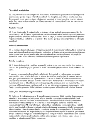 Necessidade de disciplina

66. Esta personalidade será comprovada pela firmeza de ânimo com que aceita a disciplina pessoal
e comunitária que é a exigida pela vida sacerdotal. Tal disciplina, cuja falta ou insuficiência é de
deplorar, pois expõe a graves riscos, não deve ser suportada só como imposição exterior, mas por
assim dizer, deve ser interiorizada, inserida no complexo da vida espiritual como seu componente
indispensável.

Iniciativa pessoal

67. A arte do educador deverá estimular os jovens a cultivar a virtude sumamente evangélica da
sinceridade (cf. Mt 5,37) e da espontaneidade, favorecendo toda a boa iniciativa pessoal, para que o
próprio candidato aprenda a conhecer-se e a medir as forças, a assumir conscientemente as próprias
responsabilidades, e a adestrar-se no domínio de si mesmo que é de suma importância na educação
sacerdotal.

Exercício da autoridade

68. O exercício da autoridade, cujo princípio deve em todo o caso manter-se firme, há de inspirar-se
numa sapiente moderação e em sentimentos pastorais, e há de exercer-se como num colóquio e num
treino gradual, que permita ao educador compreensão cada vez mais profunda da psicologia do
jovem e dê a toda a obra educativa caráter eminentemente positivo e persuasivo.

Escolha consciente

69. A formação integral do candidato ao sacerdócio deve ter em vista uma escolha livre, calma, e
convicta das graves obrigações que este há de vir a assumir responsavelmente, diante de Deus e da
Igreja.

O ardor e a generosidade são qualidades admiráveis da juventude e, esclarecidas e amparadas,
merecem-lhe, com a bênção do Senhor, a admiração e confiança da Igreja e de todos os homens.
Mas, para que o entusiasmo não seja superficial e oco, não se lhes há de esconder nenhuma das
verdadeiras dificuldades pessoais e sociais com que terão de enfrentar-se em virtude da sua escolha.
E, juntamente com as dificuldades será justo que se ponha em relevo, com não menor verdade e
clareza, a sublimidade desta escolha, a qual, se por um lado provoca na pessoa humana certo vazio
físico e psíquico, por outro dá-lhe plenitude interior capaz de sublimá-la desde o íntimo da alma.

Ascese para a maturação da personalidade

70. Os jovens deverão convencer-se de que não podem percorrer o difícil caminho do aspirante ao
sacerdócio, sem uma ascese particular e própria, superior à que se pede aos demais fiéis. Será
ascese severa, mas não sufocante, exercício assíduo e meditado daquelas virtudes que fazem do
homem um sacerdote: abnegação de si mesmo no mais alto grau - condição essencial para o
seguimento de Cristo (Mt 16,24; Jo 12,25) -; humildade e obediência como expressão de verdade
interior e de liberdade ordenada; prudência e justiça, fortaleza e temperança, virtudes sem as quais
não pode existir vida religiosa verdadeira e profunda; sentido de responsabilidade, de fidelidade e
de lealdade no assumir das próprias obrigações; desprendimento e espírito de pobreza, que dão tom
e vigor à liberdade evangélica; castidade conquistada com perseverança e de harmonia com todas as
outras virtudes naturais e sobrenaturais; contato sereno e seguro com o mundo a cujo serviço o
candidato se irá dedicar por Cristo e o seu reino.
 