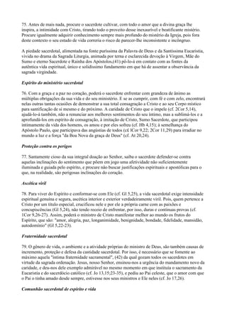 75. Antes de mais nada, procure o sacerdote cultivar, com todo o amor que a divina graça lhe
inspira, a intimidade com Cristo, tirando todo o proveito desse inexaurível e beatificante mistério.
Procure igualmente adquirir conhecimento sempre mais profundo do mistério da Igreja, pois fora
deste contexto o seu estado de vida correria o risco de parecer-lhe inconsistente e incôngruo.

A piedade sacerdotal, alimentada na fonte puríssima da Palavra de Deus e da Santíssima Eucaristia,
vivida no drama da Sagrada Liturgia, animada por terna e esclarecida devoção à Virgem, Mãe do
Sumo e eterno Sacerdote e Rainha dos Apóstolos,(41) pô-lo-á em contato com as fontes da
autêntica vida espiritual, único e solidíssimo fundamento em que há de assentar a observância da
sagrada virgindade.

Espirito do ministério sacerdotal

76. Com a graça e a paz no coração, poderá o sacerdote enfrentar com grandeza de ânimo as
múltiplas obrigações da sua vida e do seu ministério. E se as cumprir, com fé e com zelo, encontrará
nelas outras tantas ocasiões de demonstrar a sua total consagração a Cristo e ao seu Corpo místico
para santificação de si mesmo e do próximo. A caridade de Cristo que o impele (cf. 2Cor 5,14),
ajudá-lo-á também, não a renunciar aos melhores sentimentos do seu íntimo, mas a sublimá-los e a
aprofundá-los em espírito de consagração, à imitação de Cristo, Sumo Sacerdote, que participou
intimamente da vida dos homens, os amou e por eles sofreu (cf. Hb 4,15); à semelhança do
Apóstolo Paulo, que participava das angústias de todos (c£ lCor 9,22; 2Cor 11,29) para irradiar no
mundo a luz e a força "da Boa Nova da graça de Deus" (cf. At 20,24).

Proteção contra os perigos

77. Santamente cioso da sua integral doação ao Senhor, saiba o sacerdote defender-se contra
aquelas inclinações do sentimento que põem em jogo uma afetividade não suficientemente
iluminada e guiada pelo espírito, e procure nâo buscar justificações espirituais e apostólicas para o
que, na realidade, sâo perigosas inclinações do coração.

Ascética viril

78. Para viver do Espírito e conformar-se com Ele (cf. Gl 5,25), a vida sacerdotal exige intensidade
espiritual genuína e segura, ascética interior e exterior verdadeiramente viril. Pois, quem pertence a
Cristo por um título especial, crucificou nele e por ele a própria carne com as paixões e
concupiscências (Gl 5,24), não tendo receio de enfrentar, por isso, duras e contínuas provas (cf.
1Cor 9,26-27). Assim, poderá o ministro de Cristo manifestar melhor ao mundo os frutos do
Espírito, que são: "amor, alegria, paz, longanimidade, benignidade, bondade, fidelidade, mansidão,
autodomínio" (Gl 5,22-23).

Fraternidade sacerdotal

79. O gênero de vida, o ambiente e a atividade próprias do ministro de Deus, são também causas de
incremento, proteção e defesa da castidade sacerdotal. Por isso, é necessário que se fomente ao
máximo aquela "íntima fraternidade sacramental", (42) da qual gozam todos os sacerdotes em
virtude da sagrada ordenação. Jesus, nosso Senhor, ensinou-nos a urgência do mandamento novo da
caridade, e deu-nos dele exemplo admirável no mesmo momento em que instituía o sacramento da
Eucaristia e do sacerdócio católico (cf. Jo 13,15;23-35), e pediu ao Pai celeste, que o amor com que
o Pai o tinha amado desde sempre, estivesse nos seus ministros e Ele neles (cf. Jo 17,26).

Comunhão sacerdotal de espírito e vida
 